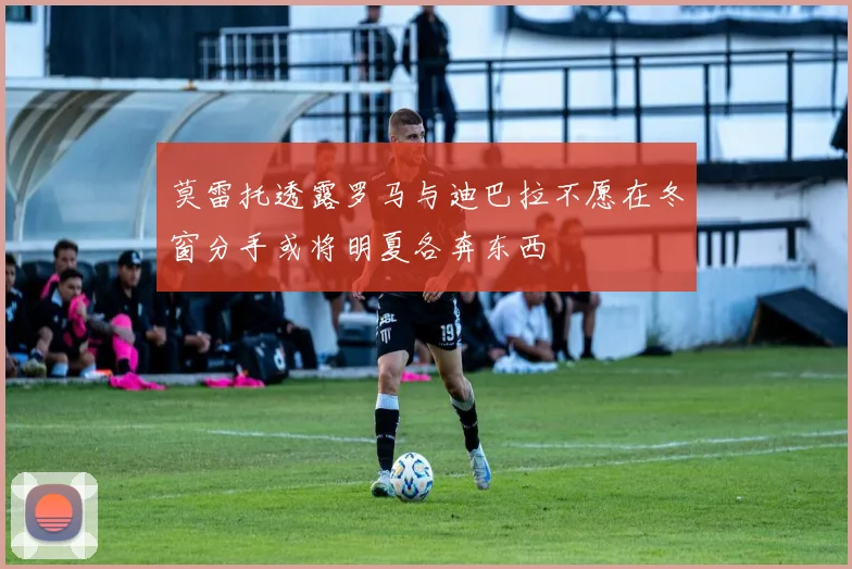 莫雷托透露罗马与迪巴拉不愿在冬窗分手或将明夏各奔东西
