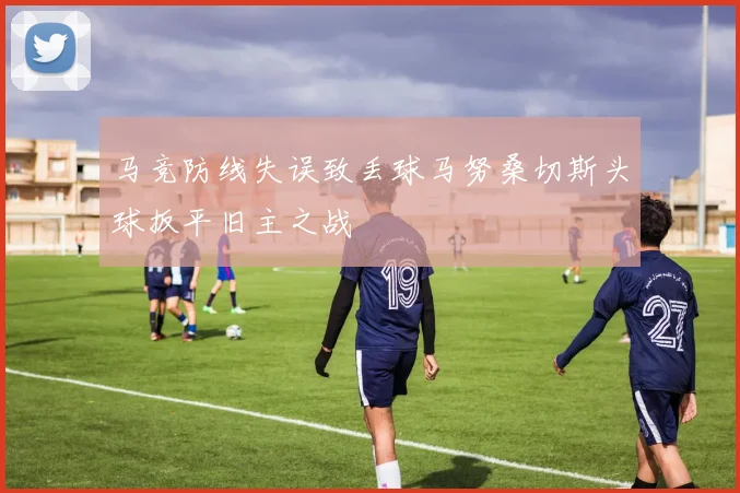 马竞防线失误致丢球马努桑切斯头球扳平旧主之战