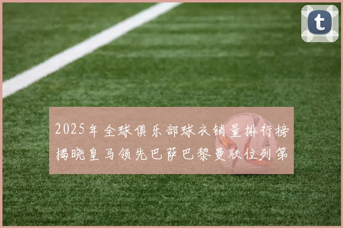 2025年全球俱乐部球衣销量排行榜揭晓皇马领先巴萨巴黎曼联位列第七