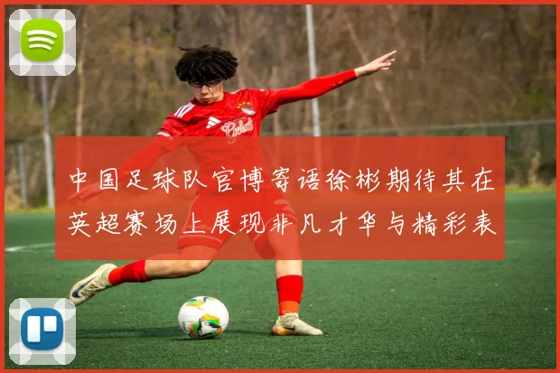 中国足球队官博寄语徐彬期待其在英超赛场上展现非凡才华与精彩表现