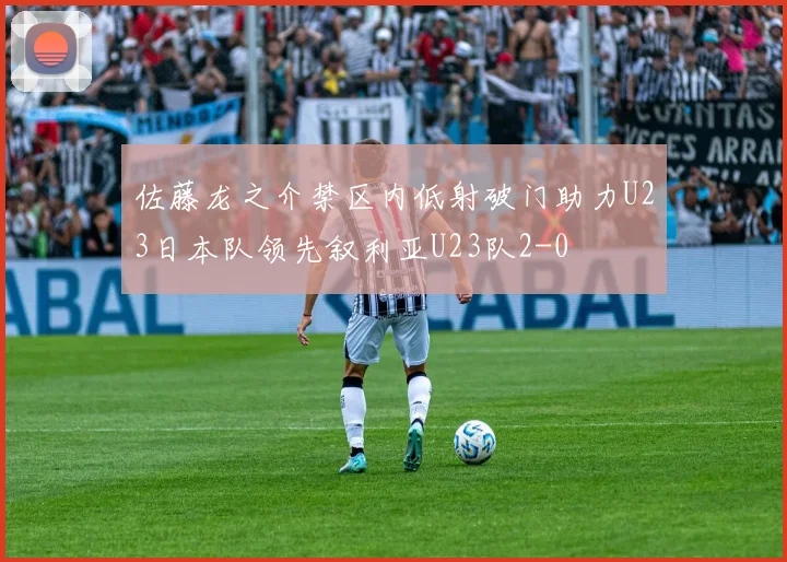 佐藤龙之介禁区内低射破门助力U23日本队领先叙利亚U23队2-0