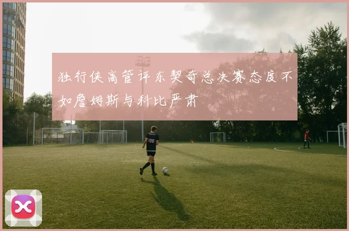 独行侠高管评东契奇总决赛态度不如詹姆斯与科比严肃