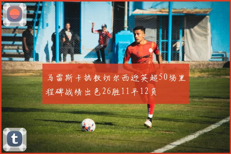 马雷斯卡执教切尔西迎英超50场里程碑战绩出色26胜11平12负