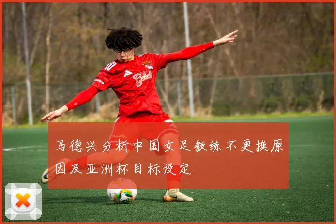 马德兴分析中国女足教练不更换原因及亚洲杯目标设定