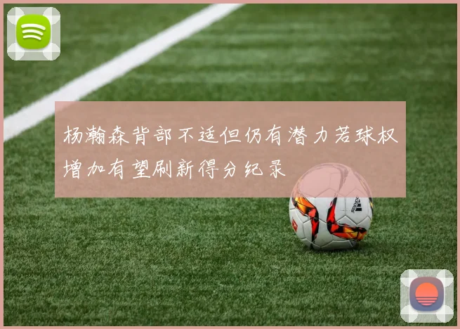 杨瀚森背部不适但仍有潜力若球权增加有望刷新得分纪录