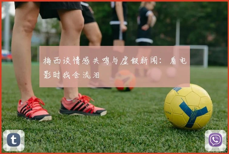 梅西谈情感共鸣与虚假新闻：看电影时我会流泪