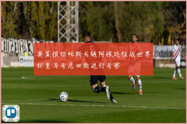 奥莱报称帕斯或随阿根廷征战世界杯皇马考虑回购进行考察