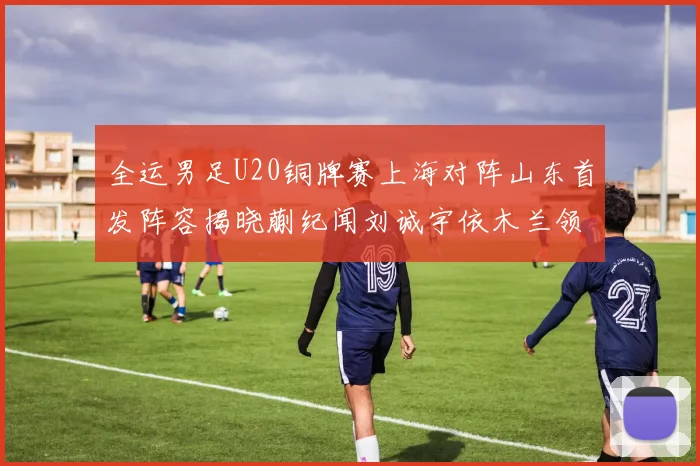 全运男足U20铜牌赛上海对阵山东首发阵容揭晓蒯纪闻刘诚宇依木兰领衔出战