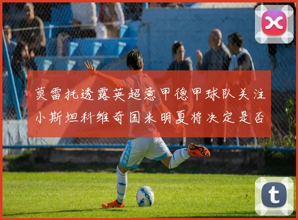 莫雷托透露英超意甲德甲球队关注小斯坦科维奇国米明夏将决定是否回购