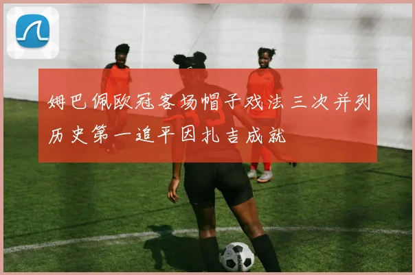 姆巴佩欧冠客场帽子戏法三次并列历史第一追平因扎吉成就