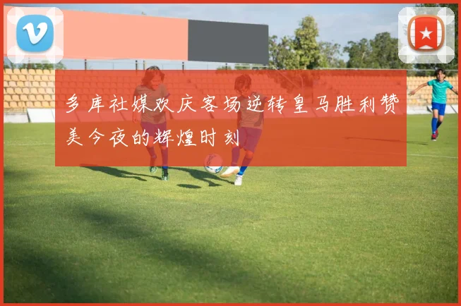 多库社媒欢庆客场逆转皇马胜利赞美今夜的辉煌时刻