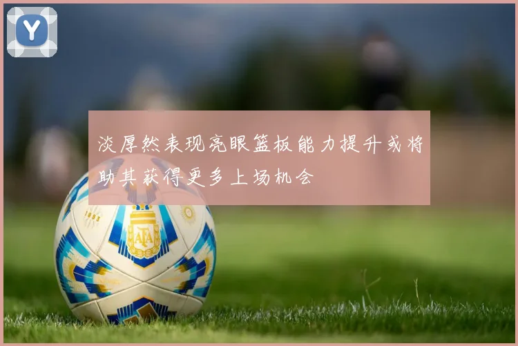 淡厚然表现亮眼篮板能力提升或将助其获得更多上场机会