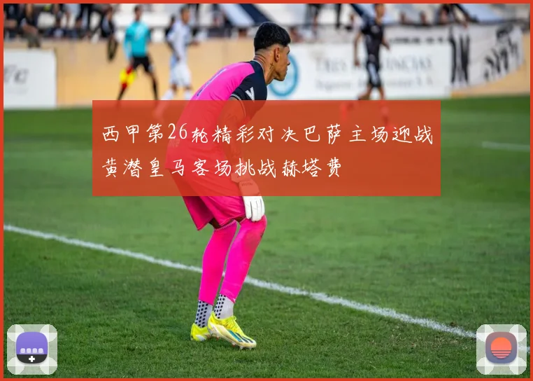 西甲第26轮精彩对决巴萨主场迎战黄潜皇马客场挑战赫塔费