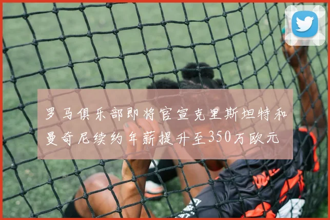 罗马俱乐部即将官宣克里斯坦特和曼奇尼续约年薪提升至350万欧元