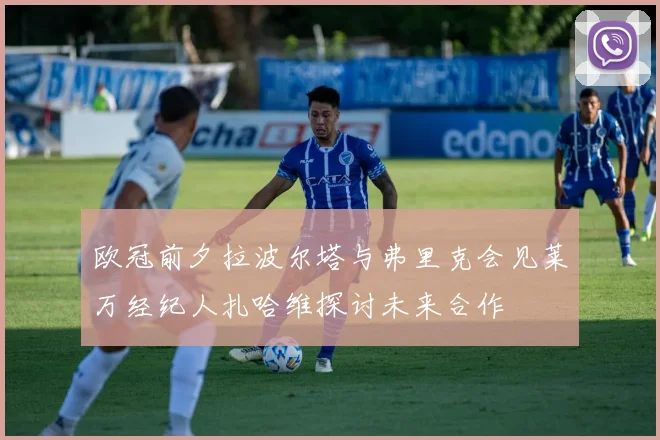 欧冠前夕拉波尔塔与弗里克会见莱万经纪人扎哈维探讨未来合作