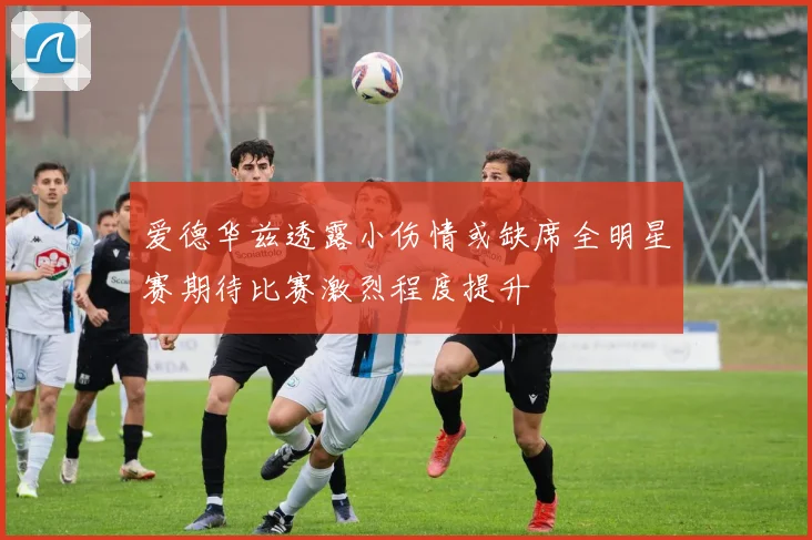 爱德华兹透露小伤情或缺席全明星赛期待比赛激烈程度提升