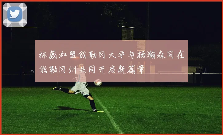 林葳加盟俄勒冈大学与杨瀚森同在俄勒冈州共同开启新篇章