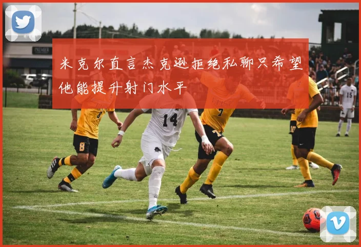 米克尔直言杰克逊拒绝私聊只希望他能提升射门水平