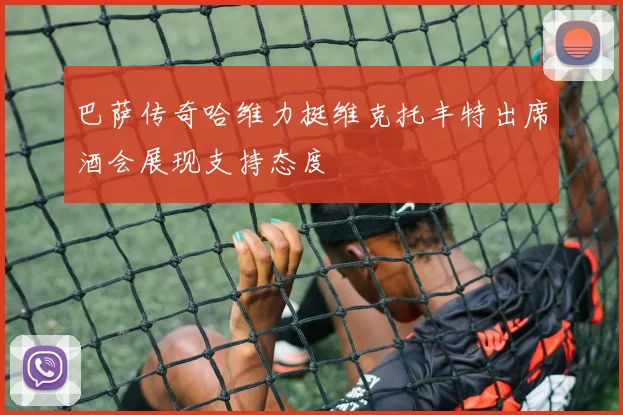 巴萨传奇哈维力挺维克托丰特出席酒会展现支持态度