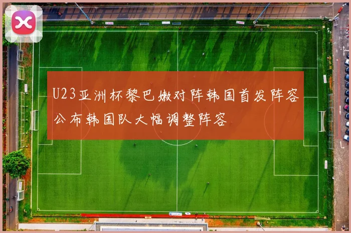 U23亚洲杯黎巴嫩对阵韩国首发阵容公布韩国队大幅调整阵容
