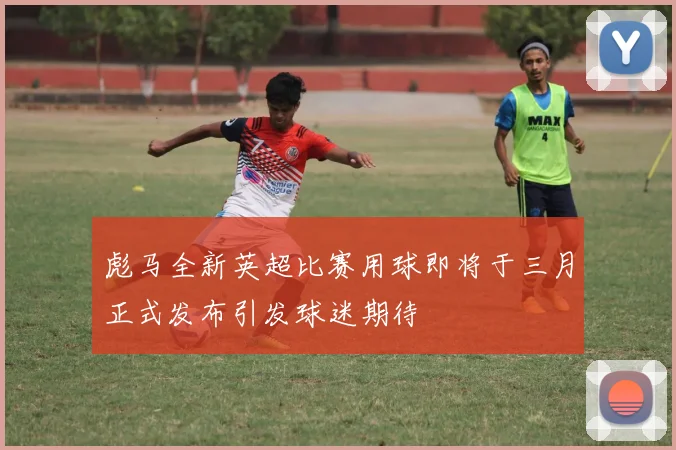彪马全新英超比赛用球即将于三月正式发布引发球迷期待