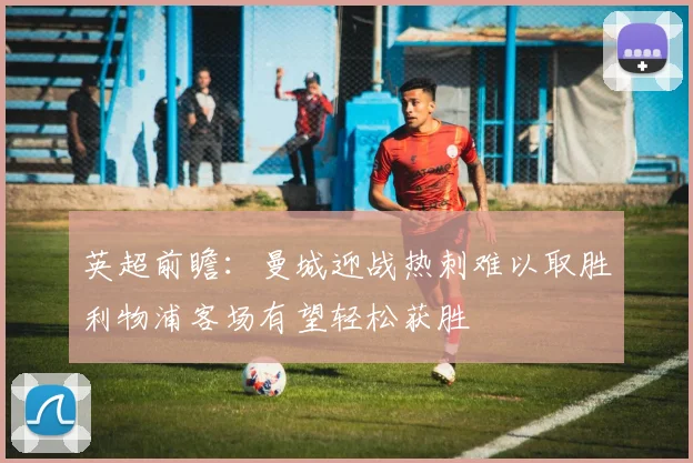 英超前瞻：曼城迎战热刺难以取胜利物浦客场有望轻松获胜