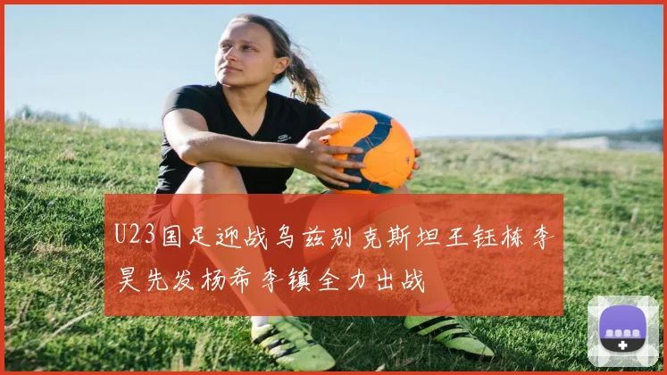 U23国足迎战乌兹别克斯坦王钰栋李昊先发杨希李镇全力出战