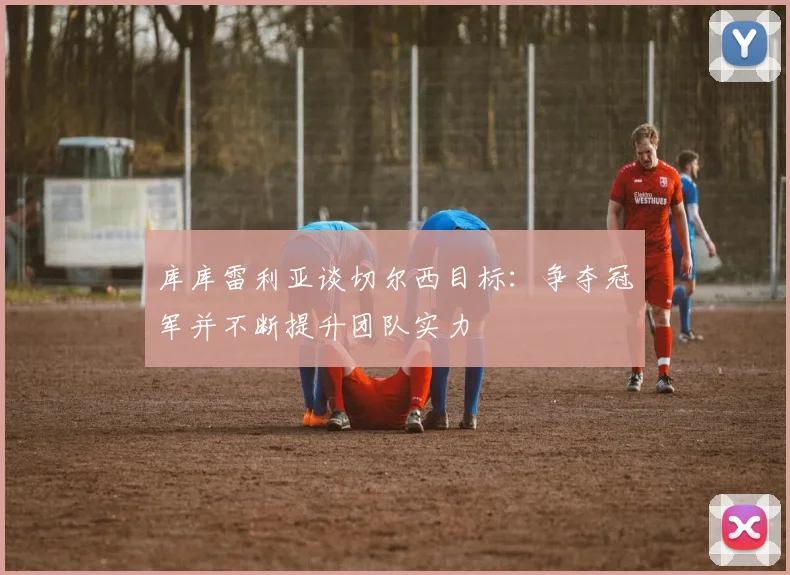 库库雷利亚谈切尔西目标：争夺冠军并不断提升团队实力