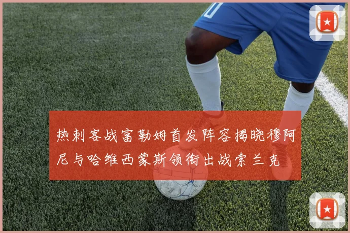热刺客战富勒姆首发阵容揭晓穆阿尼与哈维西蒙斯领衔出战索兰克
