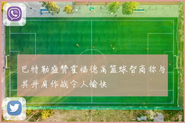 巴特勒盛赞霍福德高篮球智商称与其并肩作战令人愉快