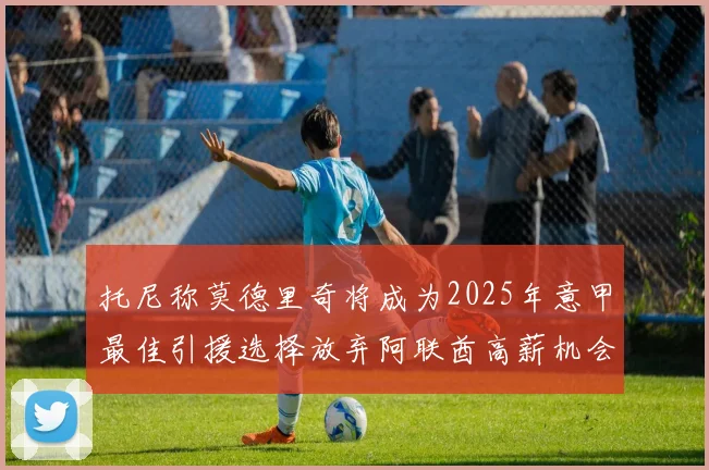 托尼称莫德里奇将成为2025年意甲最佳引援选择放弃阿联酋高薪机会