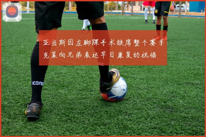 亚当斯因左脚踝手术缺席整个赛季克莱向兄弟表达早日康复的祝福