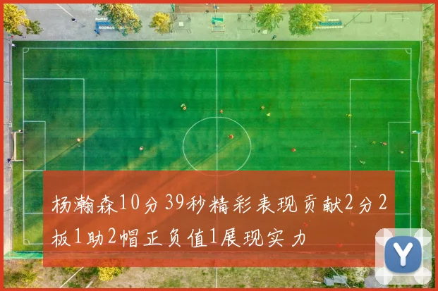杨瀚森10分39秒精彩表现贡献2分2板1助2帽正负值1展现实力