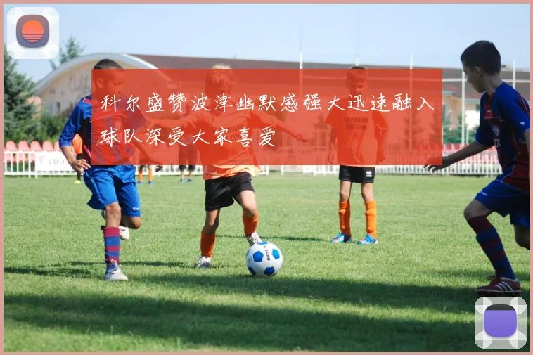 科尔盛赞波津幽默感强大迅速融入球队深受大家喜爱