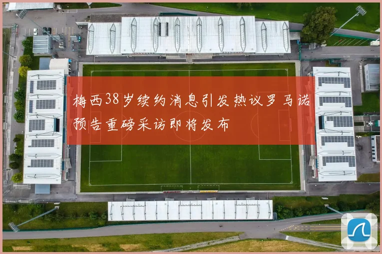 梅西38岁续约消息引发热议罗马诺预告重磅采访即将发布