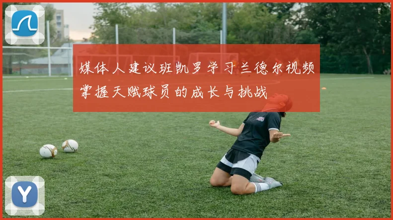 媒体人建议班凯罗学习兰德尔视频掌握天赋球员的成长与挑战