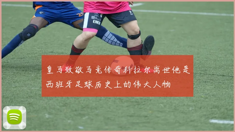 皇马致敬马竞传奇科拉尔离世他是西班牙足球历史上的伟大人物
