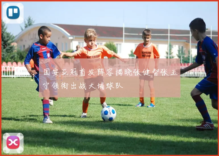 国安亚冠首发阵容揭晓张健智张玉宁领衔出战大埔球队