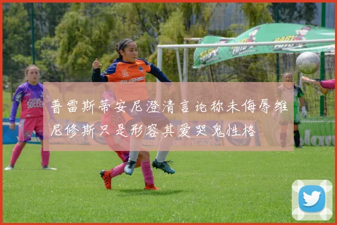 普雷斯蒂安尼澄清言论称未侮辱维尼修斯只是形容其爱哭鬼性格