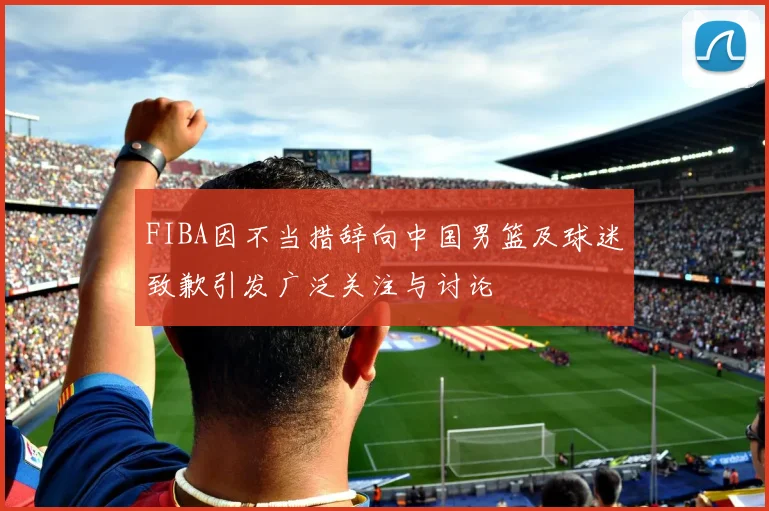 FIBA因不当措辞向中国男篮及球迷致歉引发广泛关注与讨论