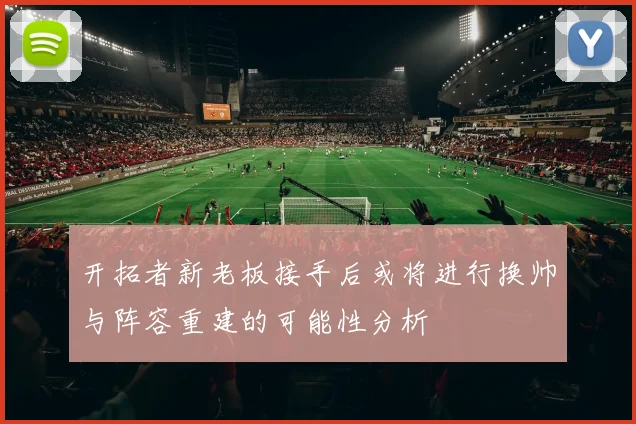 开拓者新老板接手后或将进行换帅与阵容重建的可能性分析
