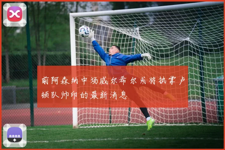 前阿森纳中场威尔希尔或将执掌卢顿队帅印的最新消息