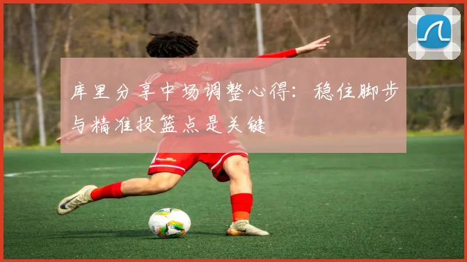 库里分享中场调整心得：稳住脚步与精准投篮点是关键