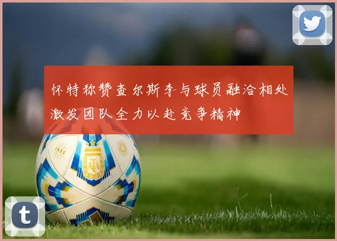 怀特称赞查尔斯李与球员融洽相处激发团队全力以赴竞争精神