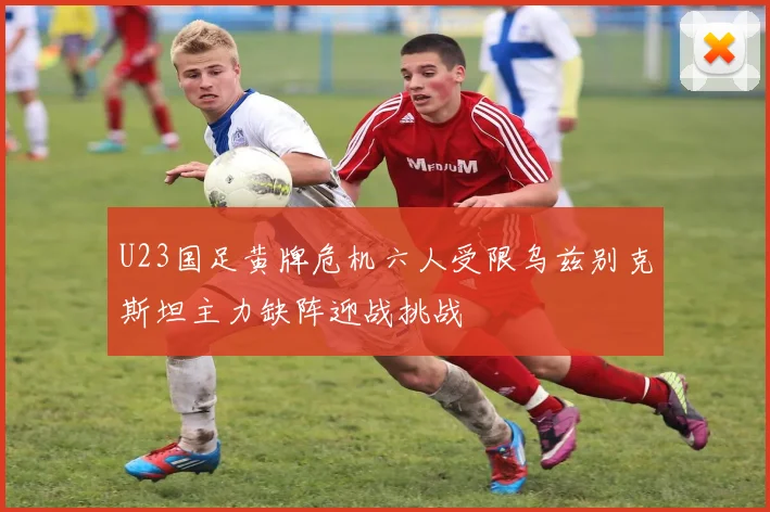 U23国足黄牌危机六人受限乌兹别克斯坦主力缺阵迎战挑战