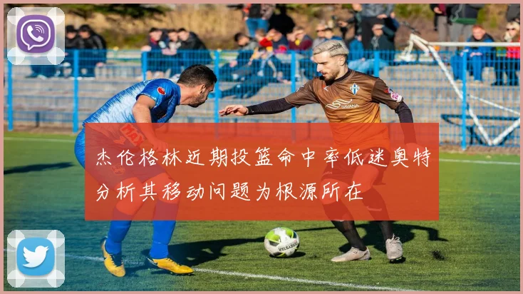 杰伦格林近期投篮命中率低迷奥特分析其移动问题为根源所在