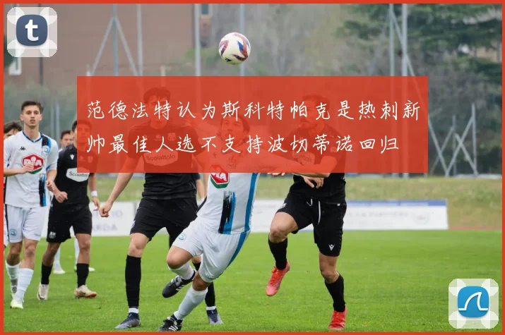 范德法特认为斯科特帕克是热刺新帅最佳人选不支持波切蒂诺回归